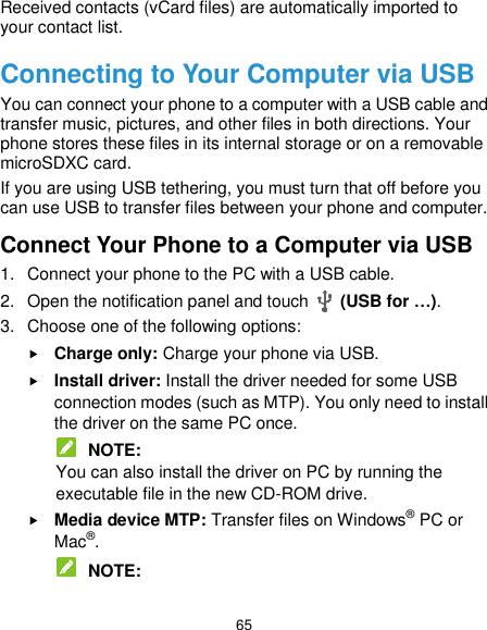  65 Received contacts (vCard files) are automatically imported to your contact list. Connecting to Your Computer via USB You can connect your phone to a computer with a USB cable and transfer music, pictures, and other files in both directions. Your phone stores these files in its internal storage or on a removable microSDXC card. If you are using USB tethering, you must turn that off before you can use USB to transfer files between your phone and computer. Connect Your Phone to a Computer via USB 1.  Connect your phone to the PC with a USB cable. 2.  Open the notification panel and touch    (USB for …). 3.  Choose one of the following options:  Charge only: Charge your phone via USB.  Install driver: Install the driver needed for some USB connection modes (such as MTP). You only need to install the driver on the same PC once.  NOTE: You can also install the driver on PC by running the executable file in the new CD-ROM drive.  Media device MTP: Transfer files on Windows® PC or Mac®.  NOTE: 