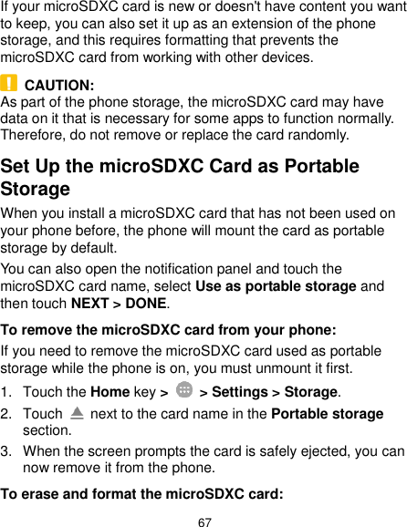  67 If your microSDXC card is new or doesn&apos;t have content you want to keep, you can also set it up as an extension of the phone storage, and this requires formatting that prevents the microSDXC card from working with other devices.   CAUTION: As part of the phone storage, the microSDXC card may have data on it that is necessary for some apps to function normally. Therefore, do not remove or replace the card randomly. Set Up the microSDXC Card as Portable Storage When you install a microSDXC card that has not been used on your phone before, the phone will mount the card as portable storage by default. You can also open the notification panel and touch the microSDXC card name, select Use as portable storage and then touch NEXT &gt; DONE. To remove the microSDXC card from your phone: If you need to remove the microSDXC card used as portable storage while the phone is on, you must unmount it first. 1.  Touch the Home key &gt;   &gt; Settings &gt; Storage. 2.  Touch    next to the card name in the Portable storage section. 3.  When the screen prompts the card is safely ejected, you can now remove it from the phone. To erase and format the microSDXC card: 