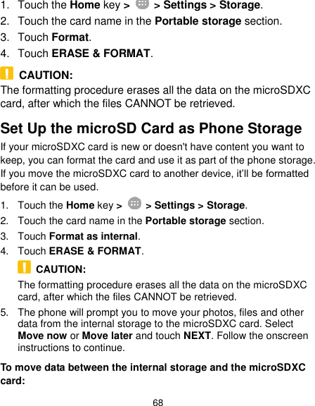  68 1.  Touch the Home key &gt;   &gt; Settings &gt; Storage. 2.  Touch the card name in the Portable storage section. 3.  Touch Format. 4.  Touch ERASE &amp; FORMAT.   CAUTION: The formatting procedure erases all the data on the microSDXC card, after which the files CANNOT be retrieved. Set Up the microSD Card as Phone Storage If your microSDXC card is new or doesn&apos;t have content you want to keep, you can format the card and use it as part of the phone storage. If you move the microSDXC card to another device, it’ll be formatted before it can be used. 1.  Touch the Home key &gt;   &gt; Settings &gt; Storage. 2.  Touch the card name in the Portable storage section. 3.  Touch Format as internal. 4.  Touch ERASE &amp; FORMAT.   CAUTION: The formatting procedure erases all the data on the microSDXC card, after which the files CANNOT be retrieved. 5.  The phone will prompt you to move your photos, files and other data from the internal storage to the microSDXC card. Select Move now or Move later and touch NEXT. Follow the onscreen instructions to continue. To move data between the internal storage and the microSDXC card: 