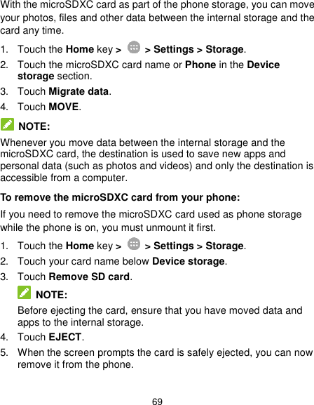  69 With the microSDXC card as part of the phone storage, you can move your photos, files and other data between the internal storage and the card any time. 1.  Touch the Home key &gt;   &gt; Settings &gt; Storage. 2.  Touch the microSDXC card name or Phone in the Device storage section. 3.  Touch Migrate data. 4.  Touch MOVE.  NOTE: Whenever you move data between the internal storage and the microSDXC card, the destination is used to save new apps and personal data (such as photos and videos) and only the destination is accessible from a computer. To remove the microSDXC card from your phone: If you need to remove the microSDXC card used as phone storage while the phone is on, you must unmount it first. 1.  Touch the Home key &gt;   &gt; Settings &gt; Storage. 2.  Touch your card name below Device storage. 3.  Touch Remove SD card.  NOTE: Before ejecting the card, ensure that you have moved data and apps to the internal storage. 4.  Touch EJECT. 5.  When the screen prompts the card is safely ejected, you can now remove it from the phone. 