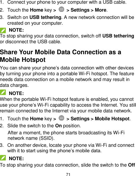  71 1.  Connect your phone to your computer with a USB cable. 2.  Touch the Home key &gt;   &gt; Settings &gt; More. 3.  Switch on USB tethering. A new network connection will be created on your computer.  NOTE: To stop sharing your data connection, switch off USB tethering or disconnect the USB cable. Share Your Mobile Data Connection as a Mobile Hotspot You can share your phone’s data connection with other devices by turning your phone into a portable Wi-Fi hotspot. The feature needs data connection on a mobile network and may result in data charges.  NOTE: When the portable Wi-Fi hotspot feature is enabled, you cannot use your phone’s Wi-Fi capability to access the Internet. You still remain connected to the Internet via your mobile data network. 1.  Touch the Home key &gt;   &gt; Settings &gt; Mobile Hotspot. 2.  Slide the switch to the On position. After a moment, the phone starts broadcasting its Wi-Fi network name (SSID). 3.  On another device, locate your phone via Wi-Fi and connect with it to start using the phone’s mobile data.  NOTE: To stop sharing your data connection, slide the switch to the Off 