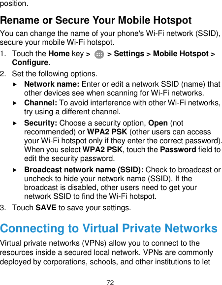  72 position. Rename or Secure Your Mobile Hotspot You can change the name of your phone&apos;s Wi-Fi network (SSID), secure your mobile Wi-Fi hotspot. 1.  Touch the Home key &gt;   &gt; Settings &gt; Mobile Hotspot &gt; Configure. 2.  Set the following options.  Network name: Enter or edit a network SSID (name) that other devices see when scanning for Wi-Fi networks.  Channel: To avoid interference with other Wi-Fi networks, try using a different channel.  Security: Choose a security option, Open (not recommended) or WPA2 PSK (other users can access your Wi-Fi hotspot only if they enter the correct password). When you select WPA2 PSK, touch the Password field to edit the security password.  Broadcast network name (SSID): Check to broadcast or uncheck to hide your network name (SSID). If the broadcast is disabled, other users need to get your network SSID to find the Wi-Fi hotspot. 3.  Touch SAVE to save your settings. Connecting to Virtual Private Networks Virtual private networks (VPNs) allow you to connect to the resources inside a secured local network. VPNs are commonly deployed by corporations, schools, and other institutions to let 
