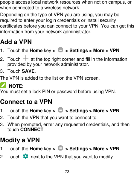  73 people access local network resources when not on campus, or when connected to a wireless network. Depending on the type of VPN you are using, you may be required to enter your login credentials or install security certificates before you can connect to your VPN. You can get this information from your network administrator. Add a VPN 1.  Touch the Home key &gt;    &gt; Settings &gt; More &gt; VPN. 2.  Touch    at the top right corner and fill in the information provided by your network administrator. 3.  Touch SAVE. The VPN is added to the list on the VPN screen.  NOTE: You must set a lock PIN or password before using VPN.   Connect to a VPN 1.  Touch the Home key &gt;   &gt; Settings &gt; More &gt; VPN. 2.  Touch the VPN that you want to connect to. 3.  When prompted, enter any requested credentials, and then touch CONNECT.   Modify a VPN 1.  Touch the Home key &gt;    &gt; Settings &gt; More &gt; VPN. 2.  Touch   next to the VPN that you want to modify. 