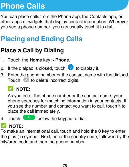  75 Phone Calls You can place calls from the Phone app, the Contacts app, or other apps or widgets that display contact information. Wherever you see a phone number, you can usually touch it to dial. Placing and Ending Calls Place a Call by Dialing 1.  Touch the Home key &gt; Phone. 2.  If the dialpad is closed, touch    to display it. 3.  Enter the phone number or the contact name with the dialpad. Touch    to delete incorrect digits.  NOTE: As you enter the phone number or the contact name, your phone searches for matching information in your contacts. If you see the number and contact you want to call, touch it to place the call immediately. 4.  Touch    below the keypad to dial.  NOTE: To make an international call, touch and hold the 0 key to enter the plus (+) symbol. Next, enter the country code, followed by the city/area code and then the phone number.   