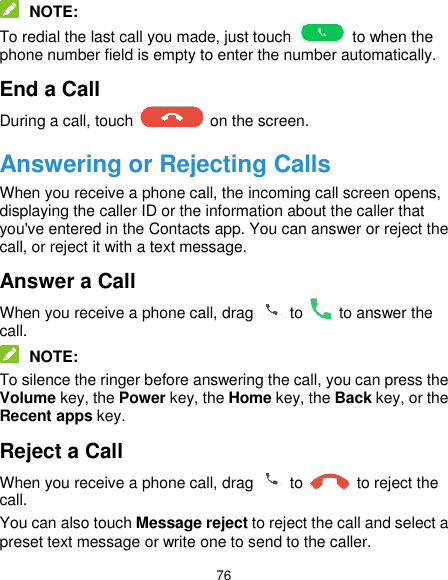  76  NOTE: To redial the last call you made, just touch    to when the phone number field is empty to enter the number automatically. End a Call During a call, touch    on the screen. Answering or Rejecting Calls When you receive a phone call, the incoming call screen opens, displaying the caller ID or the information about the caller that you&apos;ve entered in the Contacts app. You can answer or reject the call, or reject it with a text message. Answer a Call When you receive a phone call, drag    to    to answer the call.  NOTE: To silence the ringer before answering the call, you can press the Volume key, the Power key, the Home key, the Back key, or the Recent apps key. Reject a Call When you receive a phone call, drag    to    to reject the call. You can also touch Message reject to reject the call and select a preset text message or write one to send to the caller. 