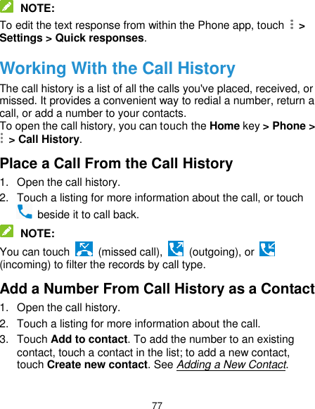  77  NOTE: To edit the text response from within the Phone app, touch    &gt; Settings &gt; Quick responses. Working With the Call History The call history is a list of all the calls you&apos;ve placed, received, or missed. It provides a convenient way to redial a number, return a call, or add a number to your contacts. To open the call history, you can touch the Home key &gt; Phone &gt;  &gt; Call History. Place a Call From the Call History 1.  Open the call history. 2.  Touch a listing for more information about the call, or touch   beside it to call back.  NOTE: You can touch   (missed call),    (outgoing), or   (incoming) to filter the records by call type. Add a Number From Call History as a Contact 1.  Open the call history. 2.  Touch a listing for more information about the call. 3.  Touch Add to contact. To add the number to an existing contact, touch a contact in the list; to add a new contact, touch Create new contact. See Adding a New Contact.  