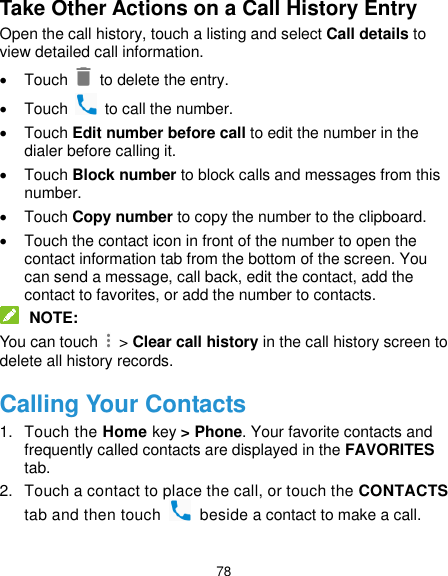  78 Take Other Actions on a Call History Entry Open the call history, touch a listing and select Call details to view detailed call information.   Touch   to delete the entry.   Touch    to call the number.   Touch Edit number before call to edit the number in the dialer before calling it.   Touch Block number to block calls and messages from this number.   Touch Copy number to copy the number to the clipboard.   Touch the contact icon in front of the number to open the contact information tab from the bottom of the screen. You can send a message, call back, edit the contact, add the contact to favorites, or add the number to contacts.  NOTE: You can touch    &gt; Clear call history in the call history screen to delete all history records. Calling Your Contacts 1.  Touch the Home key &gt; Phone. Your favorite contacts and frequently called contacts are displayed in the FAVORITES tab. 2.  Touch a contact to place the call, or touch the CONTACTS tab and then touch    beside a contact to make a call. 