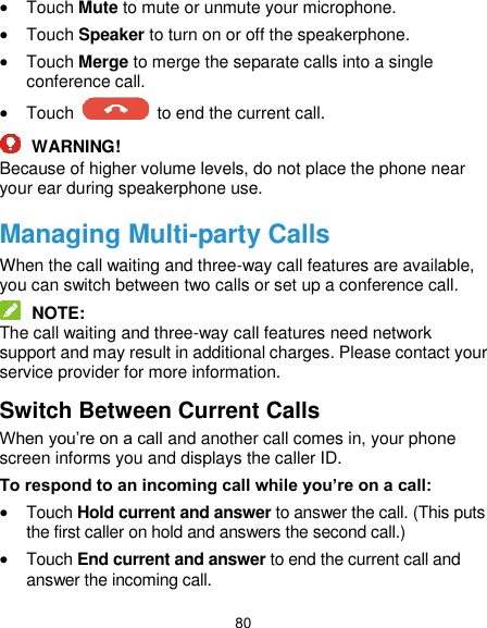  80  Touch Mute to mute or unmute your microphone.  Touch Speaker to turn on or off the speakerphone.  Touch Merge to merge the separate calls into a single conference call.  Touch    to end the current call.  WARNING! Because of higher volume levels, do not place the phone near your ear during speakerphone use. Managing Multi-party Calls When the call waiting and three-way call features are available, you can switch between two calls or set up a conference call.    NOTE: The call waiting and three-way call features need network support and may result in additional charges. Please contact your service provider for more information. Switch Between Current Calls When you’re on a call and another call comes in, your phone screen informs you and displays the caller ID. To respond to an incoming call while you’re on a call:  Touch Hold current and answer to answer the call. (This puts the first caller on hold and answers the second call.)    Touch End current and answer to end the current call and answer the incoming call. 