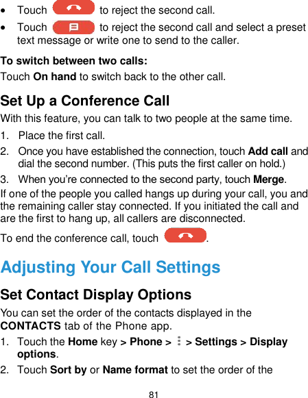  81  Touch    to reject the second call.  Touch    to reject the second call and select a preset text message or write one to send to the caller. To switch between two calls: Touch On hand to switch back to the other call. Set Up a Conference Call With this feature, you can talk to two people at the same time.   1.  Place the first call. 2.  Once you have established the connection, touch Add call and dial the second number. (This puts the first caller on hold.) 3. When you’re connected to the second party, touch Merge. If one of the people you called hangs up during your call, you and the remaining caller stay connected. If you initiated the call and are the first to hang up, all callers are disconnected. To end the conference call, touch  .   Adjusting Your Call Settings Set Contact Display Options You can set the order of the contacts displayed in the CONTACTS tab of the Phone app. 1.  Touch the Home key &gt; Phone &gt;    &gt; Settings &gt; Display options. 2.  Touch Sort by or Name format to set the order of the 