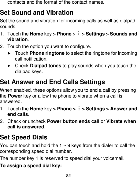  82 contacts and the format of the contact names. Set Sound and Vibration Set the sound and vibration for incoming calls as well as dialpad sounds. 1.  Touch the Home key &gt; Phone &gt;    &gt; Settings &gt; Sounds and vibration. 2.  Touch the option you want to configure.  Touch Phone ringtone to select the ringtone for incoming call notification.  Check Dialpad tones to play sounds when you touch the dialpad keys. Set Answer and End Calls Settings When enabled, these options allow you to end a call by pressing the Power key or allow the phone to vibrate when a call is answered. 1.  Touch the Home key &gt; Phone &gt;    &gt; Settings &gt; Answer and end calls. 2.  Check or uncheck Power button ends call or Vibrate when call is answered. Set Speed Dials You can touch and hold the 1 ~ 9 keys from the dialer to call the corresponding speed dial number. The number key 1 is reserved to speed dial your voicemail. To assign a speed dial key: 