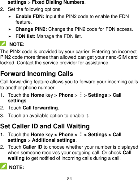  84 settings &gt; Fixed Dialing Numbers. 2.  Set the following options.  Enable FDN: Input the PIN2 code to enable the FDN feature.  Change PIN2: Change the PIN2 code for FDN access.  FDN list: Manage the FDN list.  NOTE: The PIN2 code is provided by your carrier. Entering an incorrect PIN2 code more times than allowed can get your nano-SIM card locked. Contact the service provider for assistance. Forward Incoming Calls Call forwarding feature allows you to forward your incoming calls to another phone number. 1.  Touch the Home key &gt; Phone &gt;    &gt; Settings &gt; Call settings. 2.  Touch Call forwarding. 3.  Touch an available option to enable it.   Set Caller ID and Call Waiting 1.  Touch the Home key &gt; Phone &gt;    &gt; Settings &gt; Call settings &gt; Additional settings. 2.  Touch Caller ID to choose whether your number is displayed when someone receives your outgoing call. Or check Call waiting to get notified of incoming calls during a call.  NOTE: 