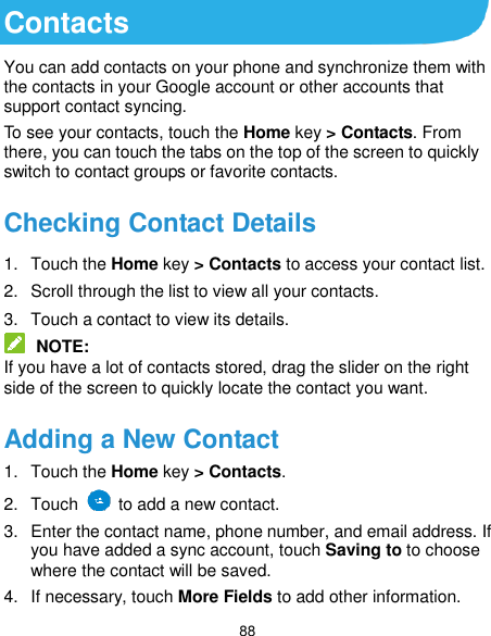  88 Contacts You can add contacts on your phone and synchronize them with the contacts in your Google account or other accounts that support contact syncing. To see your contacts, touch the Home key &gt; Contacts. From there, you can touch the tabs on the top of the screen to quickly switch to contact groups or favorite contacts. Checking Contact Details 1.  Touch the Home key &gt; Contacts to access your contact list. 2.  Scroll through the list to view all your contacts. 3.  Touch a contact to view its details.  NOTE: If you have a lot of contacts stored, drag the slider on the right side of the screen to quickly locate the contact you want. Adding a New Contact 1.  Touch the Home key &gt; Contacts. 2.  Touch    to add a new contact. 3.  Enter the contact name, phone number, and email address. If you have added a sync account, touch Saving to to choose where the contact will be saved. 4.  If necessary, touch More Fields to add other information.   