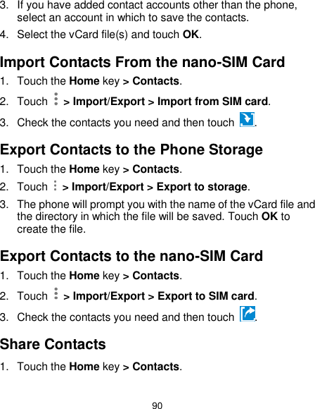  90 3.  If you have added contact accounts other than the phone, select an account in which to save the contacts. 4.  Select the vCard file(s) and touch OK. Import Contacts From the nano-SIM Card 1.  Touch the Home key &gt; Contacts. 2.  Touch   &gt; Import/Export &gt; Import from SIM card. 3.  Check the contacts you need and then touch  . Export Contacts to the Phone Storage 1.  Touch the Home key &gt; Contacts. 2.  Touch    &gt; Import/Export &gt; Export to storage. 3.  The phone will prompt you with the name of the vCard file and the directory in which the file will be saved. Touch OK to create the file. Export Contacts to the nano-SIM Card 1.  Touch the Home key &gt; Contacts. 2.  Touch    &gt; Import/Export &gt; Export to SIM card. 3.  Check the contacts you need and then touch  . Share Contacts 1.  Touch the Home key &gt; Contacts. 