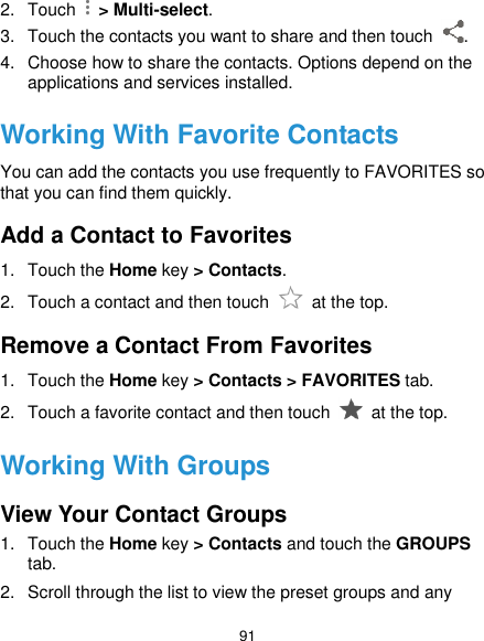  91 2.  Touch    &gt; Multi-select. 3.  Touch the contacts you want to share and then touch  . 4.  Choose how to share the contacts. Options depend on the applications and services installed. Working With Favorite Contacts You can add the contacts you use frequently to FAVORITES so that you can find them quickly. Add a Contact to Favorites 1.  Touch the Home key &gt; Contacts. 2.  Touch a contact and then touch    at the top. Remove a Contact From Favorites 1.  Touch the Home key &gt; Contacts &gt; FAVORITES tab. 2.  Touch a favorite contact and then touch    at the top. Working With Groups View Your Contact Groups 1.  Touch the Home key &gt; Contacts and touch the GROUPS tab. 2.  Scroll through the list to view the preset groups and any 