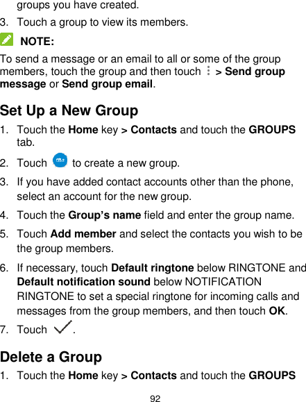  92 groups you have created. 3.  Touch a group to view its members.  NOTE: To send a message or an email to all or some of the group members, touch the group and then touch    &gt; Send group message or Send group email. Set Up a New Group 1.  Touch the Home key &gt; Contacts and touch the GROUPS tab. 2.  Touch    to create a new group. 3.  If you have added contact accounts other than the phone, select an account for the new group. 4.  Touch the Group’s name field and enter the group name. 5.  Touch Add member and select the contacts you wish to be the group members. 6.  If necessary, touch Default ringtone below RINGTONE and Default notification sound below NOTIFICATION RINGTONE to set a special ringtone for incoming calls and messages from the group members, and then touch OK. 7.  Touch  . Delete a Group 1.  Touch the Home key &gt; Contacts and touch the GROUPS 