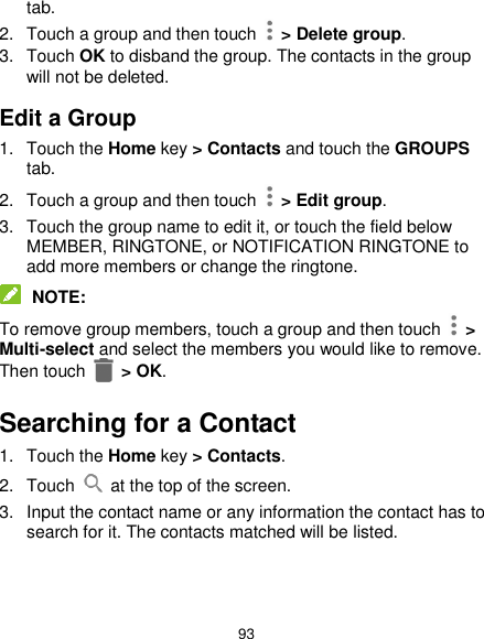  93 tab. 2.  Touch a group and then touch    &gt; Delete group. 3.  Touch OK to disband the group. The contacts in the group will not be deleted. Edit a Group 1.  Touch the Home key &gt; Contacts and touch the GROUPS tab. 2.  Touch a group and then touch   &gt; Edit group. 3.  Touch the group name to edit it, or touch the field below MEMBER, RINGTONE, or NOTIFICATION RINGTONE to add more members or change the ringtone.  NOTE: To remove group members, touch a group and then touch    &gt; Multi-select and select the members you would like to remove. Then touch    &gt; OK. Searching for a Contact 1.  Touch the Home key &gt; Contacts. 2.  Touch    at the top of the screen. 3.  Input the contact name or any information the contact has to search for it. The contacts matched will be listed. 