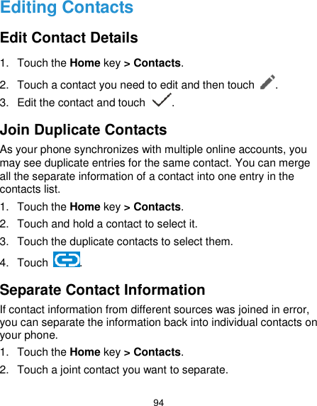  94 Editing Contacts Edit Contact Details 1.  Touch the Home key &gt; Contacts. 2.  Touch a contact you need to edit and then touch  . 3.  Edit the contact and touch  . Join Duplicate Contacts As your phone synchronizes with multiple online accounts, you may see duplicate entries for the same contact. You can merge all the separate information of a contact into one entry in the contacts list. 1.  Touch the Home key &gt; Contacts. 2.  Touch and hold a contact to select it. 3.  Touch the duplicate contacts to select them. 4.  Touch  . Separate Contact Information If contact information from different sources was joined in error, you can separate the information back into individual contacts on your phone. 1.  Touch the Home key &gt; Contacts. 2.  Touch a joint contact you want to separate. 
