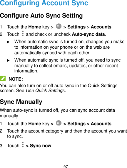  97 Configuring Account Sync Configure Auto Sync Setting 1.  Touch the Home key &gt;   &gt; Settings &gt; Accounts. 2.  Touch   and check or uncheck Auto-sync data.  When automatic sync is turned on, changes you make to information on your phone or on the web are automatically synced with each other.  When automatic sync is turned off, you need to sync manually to collect emails, updates, or other recent information.  NOTE: You can also turn on or off auto sync in the Quick Settings screen. See Use Quick Settings. Sync Manually When auto-sync is turned off, you can sync account data manually. 1.  Touch the Home key &gt;   &gt; Settings &gt; Accounts. 2.  Touch the account category and then the account you want to sync. 3.  Touch    &gt; Sync now. 