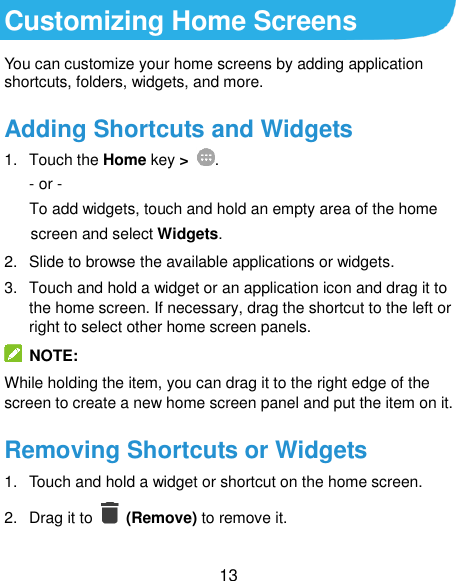  13 Customizing Home Screens You can customize your home screens by adding application shortcuts, folders, widgets, and more. Adding Shortcuts and Widgets 1.  Touch the Home key &gt;  . - or - To add widgets, touch and hold an empty area of the home screen and select Widgets. 2.  Slide to browse the available applications or widgets. 3.  Touch and hold a widget or an application icon and drag it to the home screen. If necessary, drag the shortcut to the left or right to select other home screen panels.   NOTE: While holding the item, you can drag it to the right edge of the screen to create a new home screen panel and put the item on it. Removing Shortcuts or Widgets 1.  Touch and hold a widget or shortcut on the home screen. 2.  Drag it to    (Remove) to remove it. 