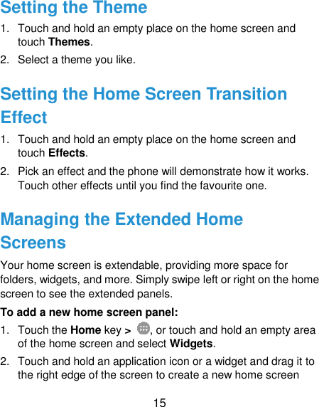  15 Setting the Theme 1.  Touch and hold an empty place on the home screen and touch Themes. 2.  Select a theme you like. Setting the Home Screen Transition Effect 1.  Touch and hold an empty place on the home screen and touch Effects. 2.  Pick an effect and the phone will demonstrate how it works. Touch other effects until you find the favourite one. Managing the Extended Home Screens Your home screen is extendable, providing more space for folders, widgets, and more. Simply swipe left or right on the home screen to see the extended panels. To add a new home screen panel: 1.  Touch the Home key &gt;  , or touch and hold an empty area of the home screen and select Widgets. 2.  Touch and hold an application icon or a widget and drag it to the right edge of the screen to create a new home screen 