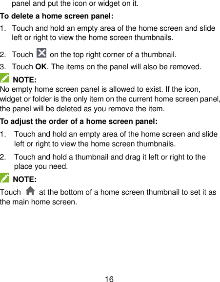  16 panel and put the icon or widget on it. To delete a home screen panel: 1.  Touch and hold an empty area of the home screen and slide left or right to view the home screen thumbnails. 2.  Touch   on the top right corner of a thumbnail. 3.  Touch OK. The items on the panel will also be removed.  NOTE: No empty home screen panel is allowed to exist. If the icon, widget or folder is the only item on the current home screen panel, the panel will be deleted as you remove the item. To adjust the order of a home screen panel: 1.  Touch and hold an empty area of the home screen and slide left or right to view the home screen thumbnails. 2.  Touch and hold a thumbnail and drag it left or right to the place you need.  NOTE: Touch    at the bottom of a home screen thumbnail to set it as the main home screen.      
