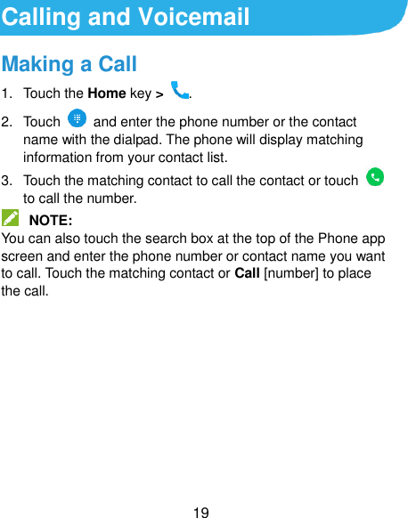 19 Calling and Voicemail Making a Call 1.  Touch the Home key &gt;  . 2.  Touch   and enter the phone number or the contact name with the dialpad. The phone will display matching information from your contact list. 3.  Touch the matching contact to call the contact or touch    to call the number.  NOTE: You can also touch the search box at the top of the Phone app screen and enter the phone number or contact name you want to call. Touch the matching contact or Call [number] to place the call.      
