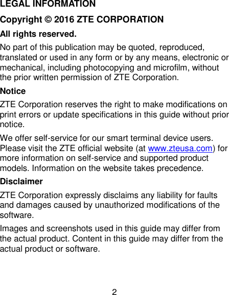  2 LEGAL INFORMATION Copyright © 2016 ZTE CORPORATION All rights reserved. No part of this publication may be quoted, reproduced, translated or used in any form or by any means, electronic or mechanical, including photocopying and microfilm, without the prior written permission of ZTE Corporation. Notice ZTE Corporation reserves the right to make modifications on print errors or update specifications in this guide without prior notice.   We offer self-service for our smart terminal device users. Please visit the ZTE official website (at www.zteusa.com) for more information on self-service and supported product models. Information on the website takes precedence. Disclaimer ZTE Corporation expressly disclaims any liability for faults and damages caused by unauthorized modifications of the software. Images and screenshots used in this guide may differ from the actual product. Content in this guide may differ from the actual product or software.   