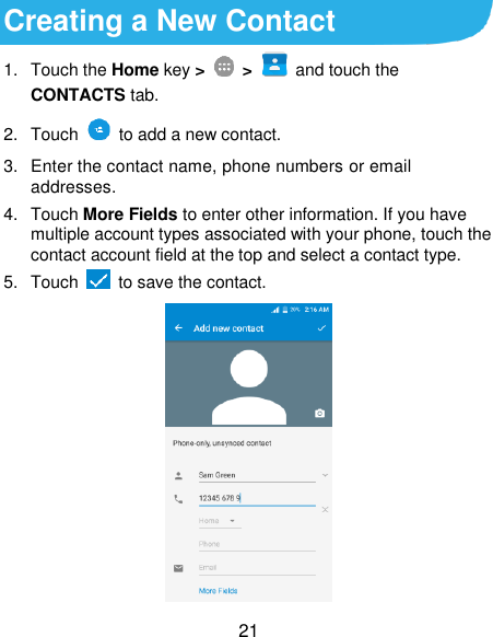  21 Creating a New Contact 1.  Touch the Home key &gt;   &gt;  and touch the CONTACTS tab. 2.  Touch    to add a new contact. 3.  Enter the contact name, phone numbers or email addresses. 4.  Touch More Fields to enter other information. If you have multiple account types associated with your phone, touch the contact account field at the top and select a contact type.   5.  Touch   to save the contact.  