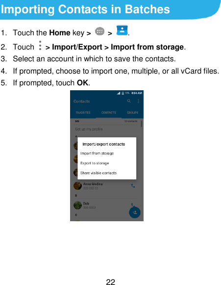  22 Importing Contacts in Batches 1.  Touch the Home key &gt;   &gt; . 2.  Touch    &gt; Import/Export &gt; Import from storage. 3.  Select an account in which to save the contacts. 4.  If prompted, choose to import one, multiple, or all vCard files. 5.  If prompted, touch OK.   