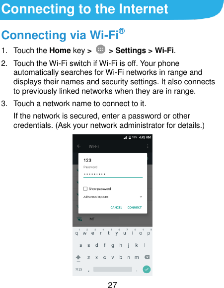  27 Connecting to the Internet Connecting via Wi-Fi® 1.  Touch the Home key &gt;    &gt; Settings &gt; Wi-Fi. 2.  Touch the Wi-Fi switch if Wi-Fi is off. Your phone automatically searches for Wi-Fi networks in range and displays their names and security settings. It also connects to previously linked networks when they are in range. 3.  Touch a network name to connect to it. If the network is secured, enter a password or other credentials. (Ask your network administrator for details.)          