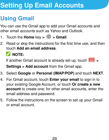  29 Setting Up Email Accounts Using Gmail You can use the Gmail app to add your Gmail accounts and other email accounts such as Yahoo and Outlook. 1.  Touch the Home key &gt;    &gt; Gmail. 2.  Read or skip the instructions for the first time use, and then touch Add an email address.   NOTE:   If another Gmail account is already set up, touch   &gt; Settings &gt; Add account from the Gmail app. 3.  Select Google or Personal (IMAP/POP) and touch NEXT. 4.  For Gmail account, touch Enter your email to sign in to your existing Google Account, or touch Or create a new account to create one; for other email accounts, enter the email address and password. 5.  Follow the instructions on the screen to set up your Gmail or email account.     