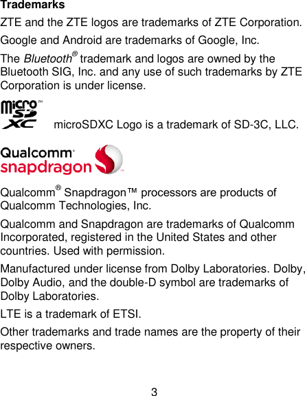  3 Trademarks ZTE and the ZTE logos are trademarks of ZTE Corporation. Google and Android are trademarks of Google, Inc.   The Bluetooth® trademark and logos are owned by the Bluetooth SIG, Inc. and any use of such trademarks by ZTE Corporation is under license.     microSDXC Logo is a trademark of SD-3C, LLC.  Qualcomm® Snapdragon™ processors are products of Qualcomm Technologies, Inc.   Qualcomm and Snapdragon are trademarks of Qualcomm Incorporated, registered in the United States and other countries. Used with permission. Manufactured under license from Dolby Laboratories. Dolby, Dolby Audio, and the double-D symbol are trademarks of Dolby Laboratories. LTE is a trademark of ETSI. Other trademarks and trade names are the property of their respective owners.  