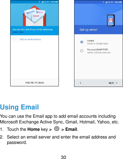  30               Using Email You can use the Email app to add email accounts including Microsoft Exchange Active Sync, Gmail, Hotmail, Yahoo, etc.   1.  Touch the Home key &gt;    &gt; Email. 2.  Select an email server and enter the email address and password. 
