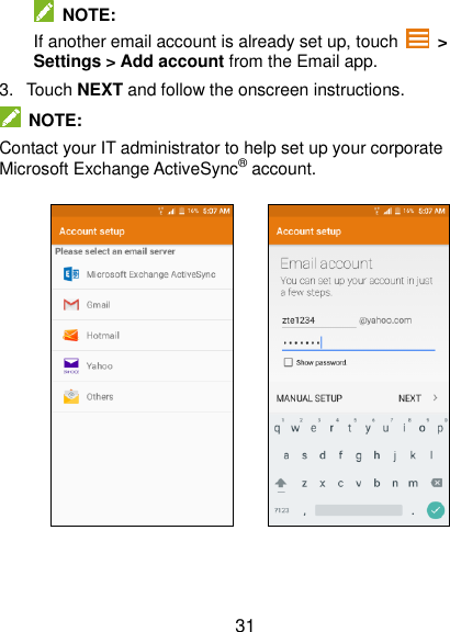  31   NOTE: If another email account is already set up, touch   &gt; Settings &gt; Add account from the Email app. 3.  Touch NEXT and follow the onscreen instructions.   NOTE: Contact your IT administrator to help set up your corporate Microsoft Exchange ActiveSync® account.              