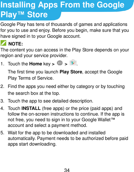  34 Installing Apps From the Google Play™ Store Google Play has tens of thousands of games and applications for you to use and enjoy. Before you begin, make sure that you have signed in to your Google account.   NOTE: The content you can access in the Play Store depends on your region and your service provider. 1.  Touch the Home key &gt;   &gt;  . The first time you launch Play Store, accept the Google Play Terms of Service. 2.  Find the apps you need either by category or by touching the search box at the top. 3.  Touch the app to see detailed description. 4.  Touch INSTALL (free apps) or the price (paid apps) and follow the on-screen instructions to continue. If the app is not free, you need to sign in to your Google Wallet™ account and select a payment method. 5.  Wait for the app to be downloaded and installed automatically. Payment needs to be authorized before paid apps start downloading. 