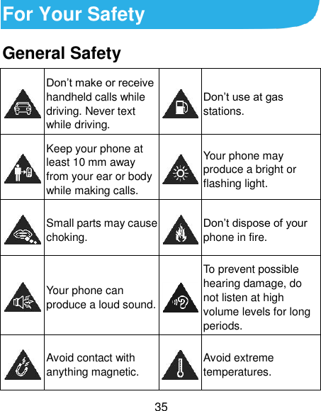  35 For Your Safety General Safety  Don’t make or receive handheld calls while driving. Never text while driving.  Don’t use at gas stations.  Keep your phone at least 10 mm away from your ear or body while making calls.  Your phone may produce a bright or flashing light.  Small parts may cause choking.  Don’t dispose of your phone in fire.  Your phone can produce a loud sound.  To prevent possible hearing damage, do not listen at high volume levels for long periods.  Avoid contact with anything magnetic.  Avoid extreme temperatures. 