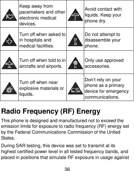  36  Keep away from pacemakers and other electronic medical devices.  Avoid contact with liquids. Keep your phone dry.  Turn off when asked to in hospitals and medical facilities.  Do not attempt to disassemble your phone.  Turn off when told to in aircrafts and airports.  Only use approved accessories.  Turn off when near explosive materials or liquids.  Don’t rely on your phone as a primary device for emergency communications.   Radio Frequency (RF) Energy This phone is designed and manufactured not to exceed the emission limits for exposure to radio frequency (RF) energy set by the Federal Communications Commission of the United States. During SAR testing, this device was set to transmit at its highest certified power level in all tested frequency bands, and placed in positions that simulate RF exposure in usage against 