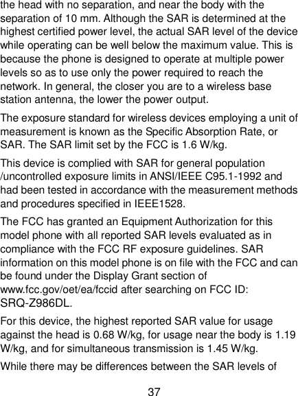  37 the head with no separation, and near the body with the separation of 10 mm. Although the SAR is determined at the highest certified power level, the actual SAR level of the device while operating can be well below the maximum value. This is because the phone is designed to operate at multiple power levels so as to use only the power required to reach the network. In general, the closer you are to a wireless base station antenna, the lower the power output. The exposure standard for wireless devices employing a unit of measurement is known as the Specific Absorption Rate, or SAR. The SAR limit set by the FCC is 1.6 W/kg.     This device is complied with SAR for general population /uncontrolled exposure limits in ANSI/IEEE C95.1-1992 and had been tested in accordance with the measurement methods and procedures specified in IEEE1528. The FCC has granted an Equipment Authorization for this model phone with all reported SAR levels evaluated as in compliance with the FCC RF exposure guidelines. SAR information on this model phone is on file with the FCC and can be found under the Display Grant section of www.fcc.gov/oet/ea/fccid after searching on FCC ID: SRQ-Z986DL. For this device, the highest reported SAR value for usage against the head is 0.68 W/kg, for usage near the body is 1.19 W/kg, and for simultaneous transmission is 1.45 W/kg. While there may be differences between the SAR levels of 