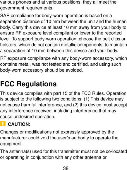  38 various phones and at various positions, they all meet the government requirements. SAR compliance for body-worn operation is based on a separation distance of 10 mm between the unit and the human body. Carry this device at least 10 mm away from your body to ensure RF exposure level compliant or lower to the reported level. To support body-worn operation, choose the belt clips or holsters, which do not contain metallic components, to maintain a separation of 10 mm between this device and your body.   RF exposure compliance with any body-worn accessory, which contains metal, was not tested and certified, and using such body-worn accessory should be avoided. FCC Regulations This device complies with part 15 of the FCC Rules. Operation is subject to the following two conditions: (1) This device may not cause harmful interference, and (2) this device must accept any interference received, including interference that may cause undesired operation.   CAUTION: Changes or modifications not expressly approved by the manufacturer could void the user’s authority to operate the equipment. The antenna(s) used for this transmitter must not be co-located or operating in conjunction with any other antenna or 