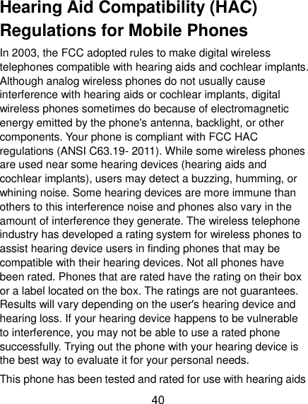  40 Hearing Aid Compatibility (HAC) Regulations for Mobile Phones In 2003, the FCC adopted rules to make digital wireless telephones compatible with hearing aids and cochlear implants. Although analog wireless phones do not usually cause interference with hearing aids or cochlear implants, digital wireless phones sometimes do because of electromagnetic energy emitted by the phone&apos;s antenna, backlight, or other components. Your phone is compliant with FCC HAC regulations (ANSI C63.19- 2011). While some wireless phones are used near some hearing devices (hearing aids and cochlear implants), users may detect a buzzing, humming, or whining noise. Some hearing devices are more immune than others to this interference noise and phones also vary in the amount of interference they generate. The wireless telephone industry has developed a rating system for wireless phones to assist hearing device users in finding phones that may be compatible with their hearing devices. Not all phones have been rated. Phones that are rated have the rating on their box or a label located on the box. The ratings are not guarantees. Results will vary depending on the user&apos;s hearing device and hearing loss. If your hearing device happens to be vulnerable to interference, you may not be able to use a rated phone successfully. Trying out the phone with your hearing device is the best way to evaluate it for your personal needs. This phone has been tested and rated for use with hearing aids 