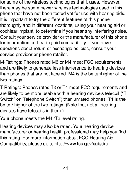  41 for some of the wireless technologies that it uses. However, there may be some newer wireless technologies used in this phone that have not been tested yet for use with hearing aids. It is important to try the different features of this phone thoroughly and in different locations, using your hearing aid or cochlear implant, to determine if you hear any interfering noise. Consult your service provider or the manufacturer of this phone for information on hearing aid compatibility. If you have questions about return or exchange policies, consult your service provider or phone retailer. M-Ratings: Phones rated M3 or M4 meet FCC requirements and are likely to generate less interference to hearing devices than phones that are not labeled. M4 is the better/higher of the two ratings.   T-Ratings: Phones rated T3 or T4 meet FCC requirements and are likely to be more usable with a hearing device’s telecoil (“T Switch” or “Telephone Switch”) than unrated phones. T4 is the better/ higher of the two ratings. (Note that not all hearing devices have telecoils in them.)     Your phone meets the M4 /T3 level rating. Hearing devices may also be rated. Your hearing device manufacturer or hearing health professional may help you find this rating. For more information about FCC Hearing Aid Compatibility, please go to http://www.fcc.gov/cgb/dro. 