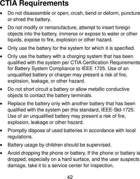  42 CTIA Requirements  Do not disassemble or open, crush, bend or deform, puncture or shred the battery.  Do not modify or remanufacture, attempt to insert foreign objects into the battery, immerse or expose to water or other liquids, expose to fire, explosion or other hazard.  Only use the battery for the system for which it is specified.  Only use the battery with a charging system that has been qualified with the system per CTIA Certification Requirements for Battery System Compliance to IEEE 1725. Use of an unqualified battery or charger may present a risk of fire, explosion, leakage, or other hazard.  Do not short circuit a battery or allow metallic conductive objects to contact the battery terminals.  Replace the battery only with another battery that has been qualified with the system per this standard, IEEE-Std-1725. Use of an unqualified battery may present a risk of fire, explosion, leakage or other hazard.  Promptly dispose of used batteries in accordance with local regulations.  Battery usage by children should be supervised.  Avoid dropping the phone or battery. If the phone or battery is dropped, especially on a hard surface, and the user suspects damage, take it to a service center for inspection. 