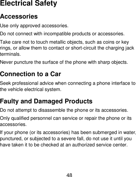  48 Electrical Safety Accessories Use only approved accessories. Do not connect with incompatible products or accessories. Take care not to touch metallic objects, such as coins or key rings, or allow them to contact or short-circuit the charging jack terminals. Never puncture the surface of the phone with sharp objects. Connection to a Car Seek professional advice when connecting a phone interface to the vehicle electrical system. Faulty and Damaged Products Do not attempt to disassemble the phone or its accessories. Only qualified personnel can service or repair the phone or its accessories. If your phone (or its accessories) has been submerged in water, punctured, or subjected to a severe fall, do not use it until you have taken it to be checked at an authorized service center. 