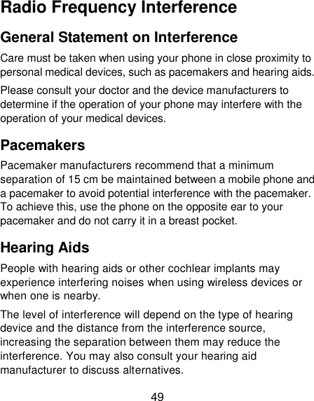 49 Radio Frequency Interference General Statement on Interference Care must be taken when using your phone in close proximity to personal medical devices, such as pacemakers and hearing aids. Please consult your doctor and the device manufacturers to determine if the operation of your phone may interfere with the operation of your medical devices. Pacemakers Pacemaker manufacturers recommend that a minimum separation of 15 cm be maintained between a mobile phone and a pacemaker to avoid potential interference with the pacemaker. To achieve this, use the phone on the opposite ear to your pacemaker and do not carry it in a breast pocket. Hearing Aids People with hearing aids or other cochlear implants may experience interfering noises when using wireless devices or when one is nearby. The level of interference will depend on the type of hearing device and the distance from the interference source, increasing the separation between them may reduce the interference. You may also consult your hearing aid manufacturer to discuss alternatives. 