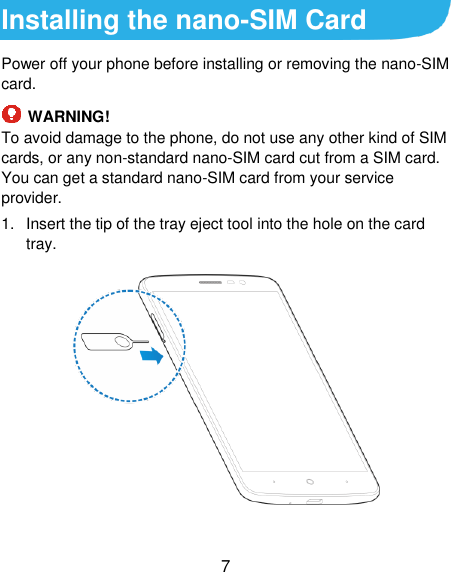  7 Installing the nano-SIM Card Power off your phone before installing or removing the nano-SIM card.    WARNING! To avoid damage to the phone, do not use any other kind of SIM cards, or any non-standard nano-SIM card cut from a SIM card. You can get a standard nano-SIM card from your service provider. 1.  Insert the tip of the tray eject tool into the hole on the card tray.  