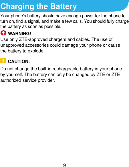  9 Charging the Battery Your phone’s battery should have enough power for the phone to turn on, find a signal, and make a few calls. You should fully charge the battery as soon as possible.  WARNING! Use only ZTE-approved chargers and cables. The use of unapproved accessories could damage your phone or cause the battery to explode.  CAUTION: Do not change the built-in rechargeable battery in your phone by yourself. The battery can only be changed by ZTE or ZTE authorized service provider.              