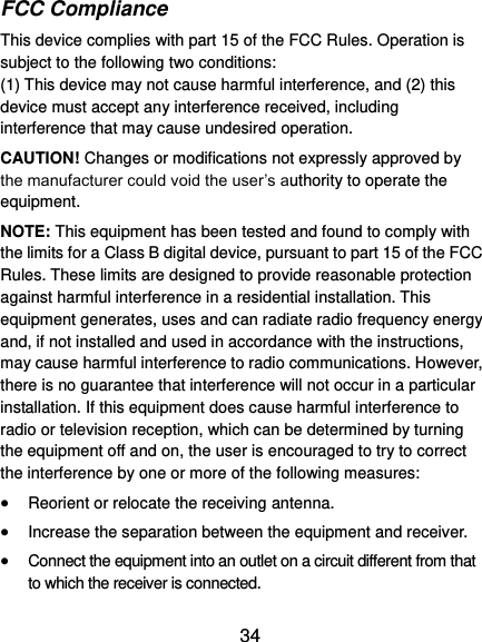  34 FCC Compliance This device complies with part 15 of the FCC Rules. Operation is subject to the following two conditions:   (1) This device may not cause harmful interference, and (2) this device must accept any interference received, including interference that may cause undesired operation. CAUTION! Changes or modifications not expressly approved by the manufacturer could void the user’s authority to operate the equipment. NOTE: This equipment has been tested and found to comply with the limits for a Class B digital device, pursuant to part 15 of the FCC Rules. These limits are designed to provide reasonable protection against harmful interference in a residential installation. This equipment generates, uses and can radiate radio frequency energy and, if not installed and used in accordance with the instructions, may cause harmful interference to radio communications. However, there is no guarantee that interference will not occur in a particular installation. If this equipment does cause harmful interference to radio or television reception, which can be determined by turning the equipment off and on, the user is encouraged to try to correct the interference by one or more of the following measures:  Reorient or relocate the receiving antenna.  Increase the separation between the equipment and receiver.  Connect the equipment into an outlet on a circuit different from that to which the receiver is connected. 