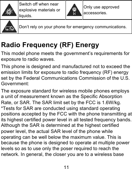 11  Switch off when near explosive materials or liquids.  Only use approved accessories.  Don’t rely on your phone for emergency communications.    Radio Frequency (RF) Energy This model phone meets the government’s requirements for exposure to radio waves. This phone is designed and manufactured not to exceed the emission limits for exposure to radio frequency (RF) energy set by the Federal Communications Commission of the U.S. Government: The exposure standard for wireless mobile phones employs a unit of measurement known as the Specific Absorption Rate, or SAR. The SAR limit set by the FCC is 1.6W/kg. *Tests for SAR are conducted using standard operating positions accepted by the FCC with the phone transmitting at its highest certified power level in all tested frequency bands.   Although the SAR is determined at the highest certified power level, the actual SAR level of the phone while operating can be well below the maximum value. This is because the phone is designed to operate at multiple power levels so as to use only the poser required to reach the network. In general, the closer you are to a wireless base 