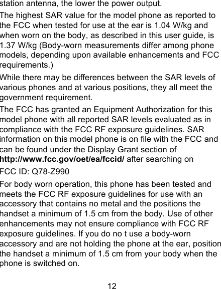 12 station antenna, the lower the power output. The highest SAR value for the model phone as reported to the FCC when tested for use at the ear is 1.04 W/kg and when worn on the body, as described in this user guide, is 1.37 W/kg (Body-worn measurements differ among phone models, depending upon available enhancements and FCC requirements.) While there may be differences between the SAR levels of various phones and at various positions, they all meet the government requirement. The FCC has granted an Equipment Authorization for this model phone with all reported SAR levels evaluated as in compliance with the FCC RF exposure guidelines. SAR information on this model phone is on file with the FCC and can be found under the Display Grant section of http://www.fcc.gov/oet/ea/fccid/ after searching on   FCC ID: Q78-Z990 For body worn operation, this phone has been tested and meets the FCC RF exposure guidelines for use with an accessory that contains no metal and the positions the handset a minimum of 1.5 cm from the body. Use of other enhancements may not ensure compliance with FCC RF exposure guidelines. If you do no t use a body-worn accessory and are not holding the phone at the ear, position the handset a minimum of 1.5 cm from your body when the phone is switched on. 