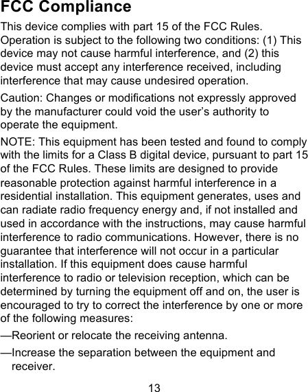 13 FCC Compliance This device complies with part 15 of the FCC Rules. Operation is subject to the following two conditions: (1) This device may not cause harmful interference, and (2) this device must accept any interference received, including interference that may cause undesired operation. Caution: Changes or modifications not expressly approved by the manufacturer could void the user’s authority to operate the equipment. NOTE: This equipment has been tested and found to comply with the limits for a Class B digital device, pursuant to part 15 of the FCC Rules. These limits are designed to provide reasonable protection against harmful interference in a residential installation. This equipment generates, uses and can radiate radio frequency energy and, if not installed and used in accordance with the instructions, may cause harmful interference to radio communications. However, there is no guarantee that interference will not occur in a particular installation. If this equipment does cause harmful interference to radio or television reception, which can be determined by turning the equipment off and on, the user is encouraged to try to correct the interference by one or more of the following measures: —Reorient or relocate the receiving antenna. —Increase the separation between the equipment and receiver. 